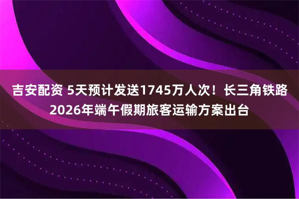 吉安配资 5天预计发送1745万人次！长三角铁路2026年端午假期旅客运输方案出台